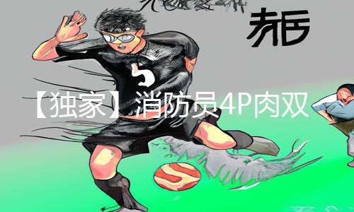 【独家】消防员4P肉双龙高H视频下载APP，手游教程全攻略！