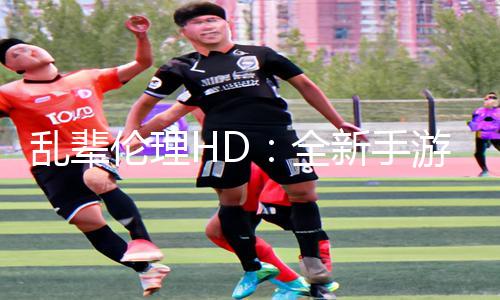 乱辈伦理HD：全新手游教程发布！下载APP立即提升游戏攻略实力